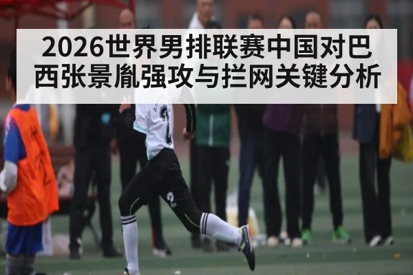 2026世界男排联赛中国对巴西张景胤强攻与拦网关键分析 | qyg