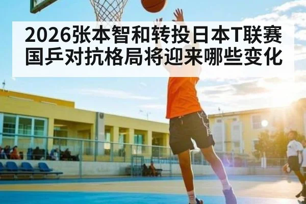 2026张本智和转投日本T联赛 国乒对抗格局将迎来哪些变化 | qyg