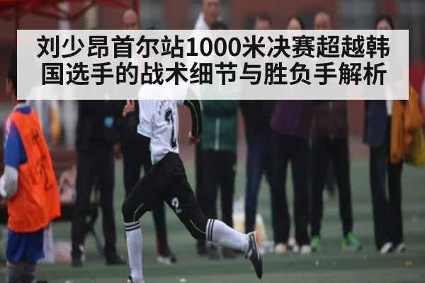 刘少昂首尔站1000米决赛超越韩国选手的战术细节与胜负手解析
